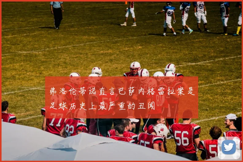 弗洛伦蒂诺直言巴萨内格雷拉案是足球历史上最严重的丑闻