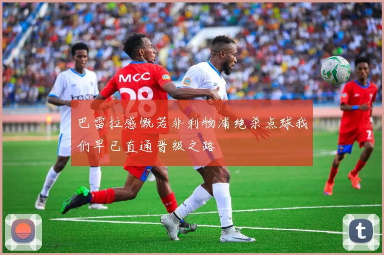 巴雷拉感慨若非利物浦绝杀点球我们早已直通晋级之路
