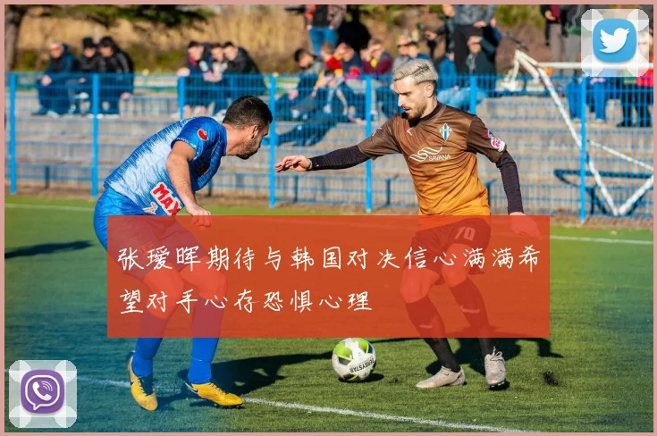 张瑷晖期待与韩国对决信心满满希望对手心存恐惧心理