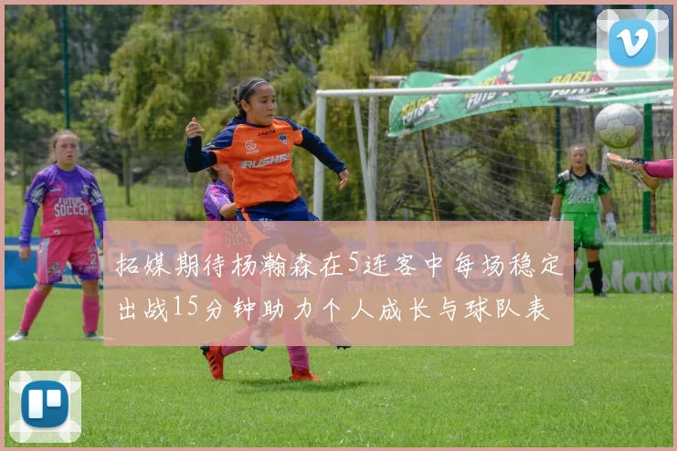 拓媒期待杨瀚森在5连客中每场稳定出战15分钟助力个人成长与球队表现