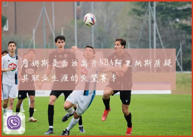 詹姆斯是否该离开NBA阿里纳斯质疑其职业生涯的失望赛季