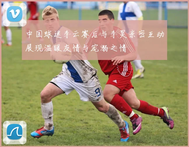 中国球迷李云赛后与李昊亲密互动展现温暖友情与宠溺之情