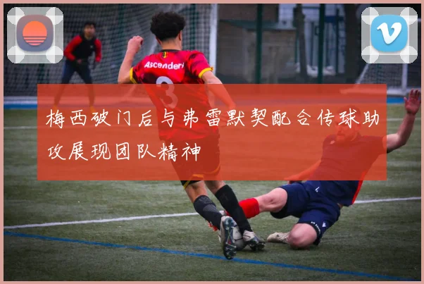 梅西破门后与弗雷默契配合传球助攻展现团队精神