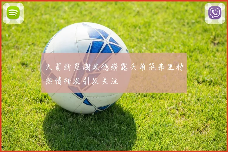 火箭新星谢泼德崭露头角范弗里特热情转发引发关注