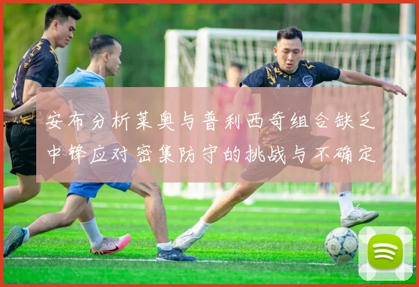 安布分析莱奥与普利西奇组合缺乏中锋应对密集防守的挑战与不确定性