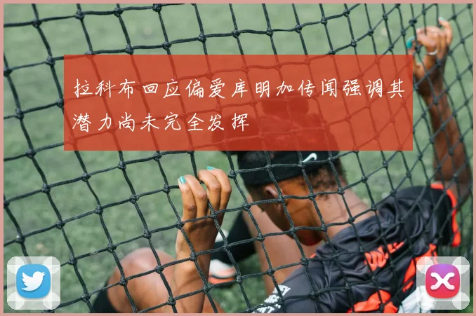 拉科布回应偏爱库明加传闻强调其潜力尚未完全发挥