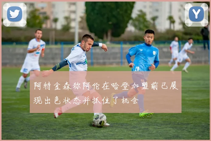 阿特金森称阿伦在哈登加盟前已展现出色状态并抓住了机会