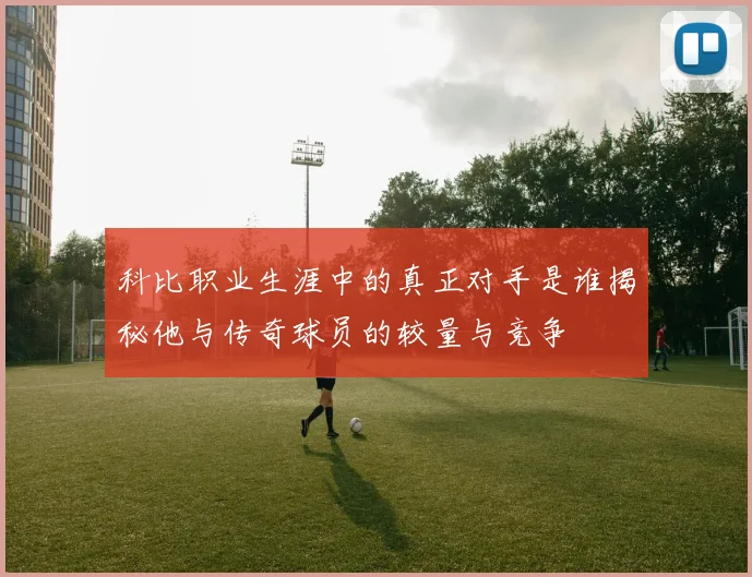 科比职业生涯中的真正对手是谁揭秘他与传奇球员的较量与竞争