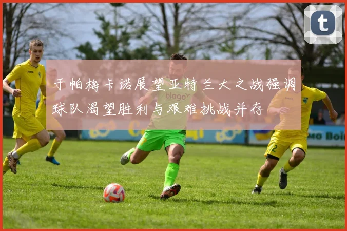 于帕梅卡诺展望亚特兰大之战强调球队渴望胜利与艰难挑战并存