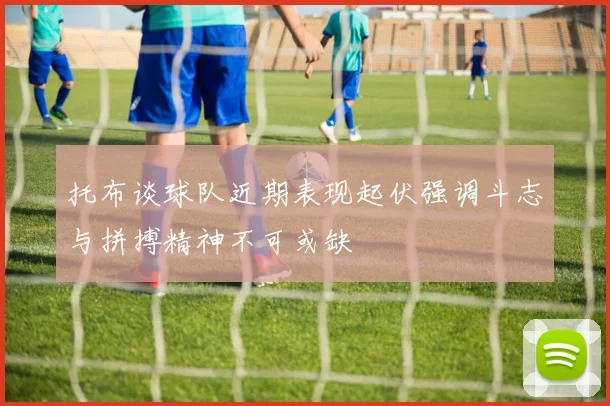 托布谈球队近期表现起伏强调斗志与拼搏精神不可或缺