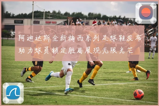 阿迪达斯全新梅西系列足球鞋发布助力球员锁定胜局展现无限光芒
