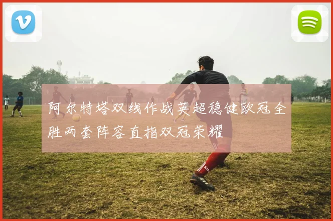 阿尔特塔双线作战英超稳健欧冠全胜两套阵容直指双冠荣耀