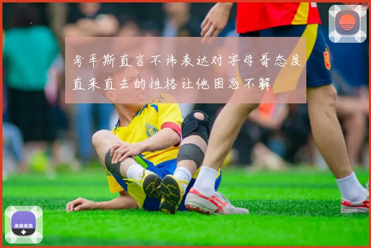 考辛斯直言不讳表达对字母哥态度直来直去的性格让他困惑不解