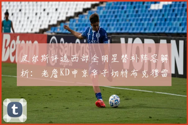 皮尔斯评选西部全明星替补阵容解析：老詹KD申京华子切特布克穆雷的实力对比