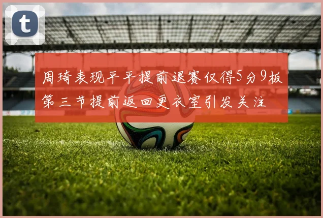 周琦表现平平提前退赛仅得5分9板第三节提前返回更衣室引发关注