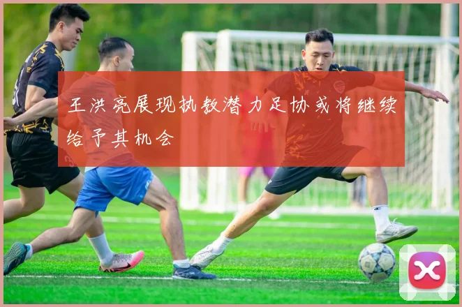 王洪亮展现执教潜力足协或将继续给予其机会