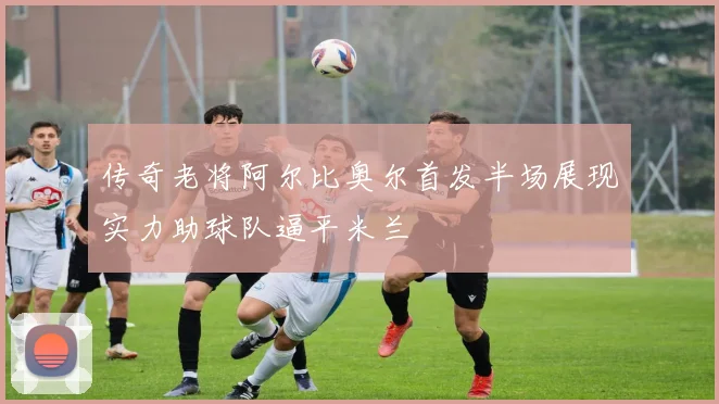传奇老将阿尔比奥尔首发半场展现实力助球队逼平米兰