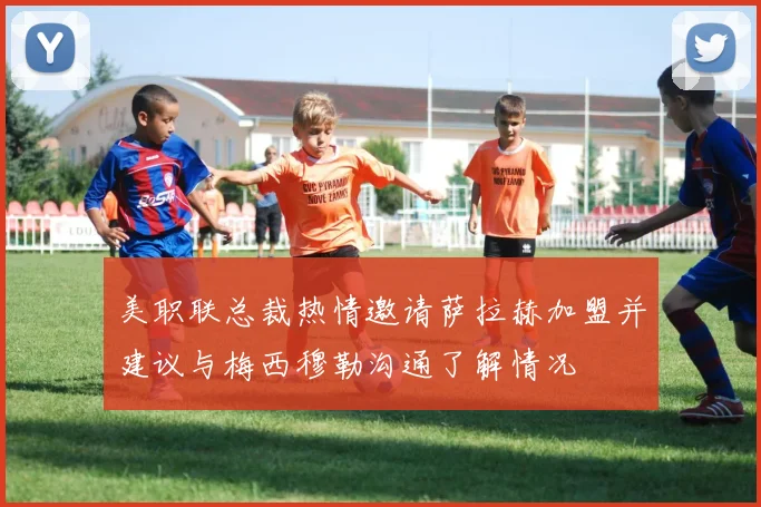 美职联总裁热情邀请萨拉赫加盟并建议与梅西穆勒沟通了解情况