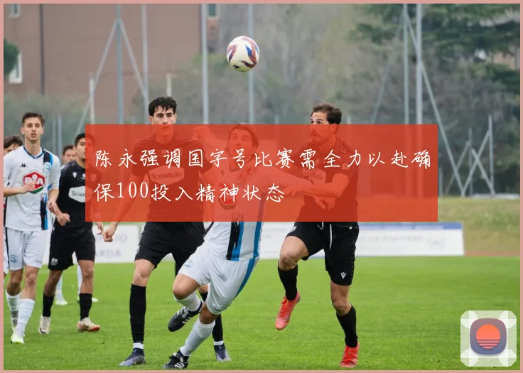 陈永强调国字号比赛需全力以赴确保100投入精神状态