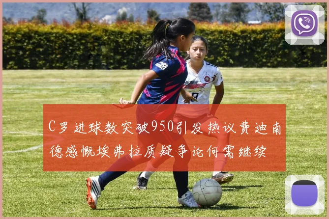 C罗进球数突破950引发热议费迪南德感慨埃弗拉质疑争论何需继续
