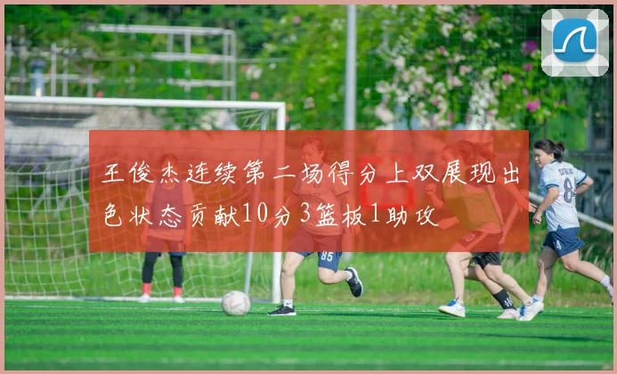王俊杰连续第二场得分上双展现出色状态贡献10分3篮板1助攻