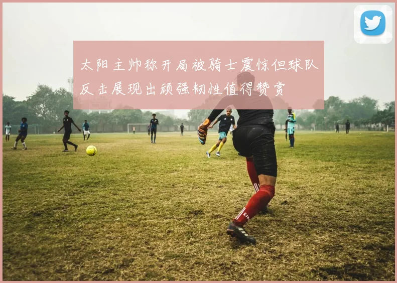 太阳主帅称开局被骑士震惊但球队反击展现出顽强韧性值得赞赏