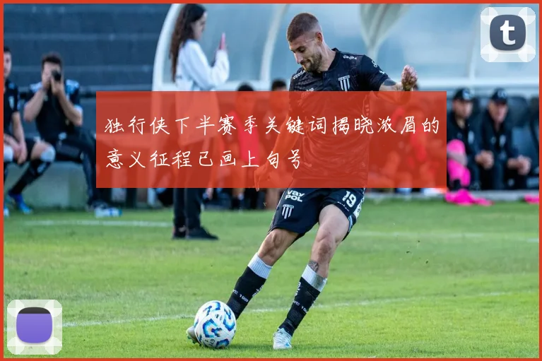 独行侠下半赛季关键词揭晓浓眉的意义征程已画上句号