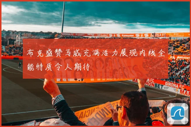布克盛赞马威充满活力展现内线全能特质令人期待