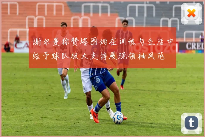 谢尔曼称赞塔图姆在训练与生活中给予球队极大支持展现领袖风范