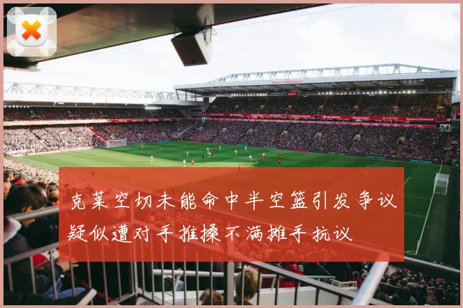 克莱空切未能命中半空篮引发争议疑似遭对手推搡不满摊手抗议