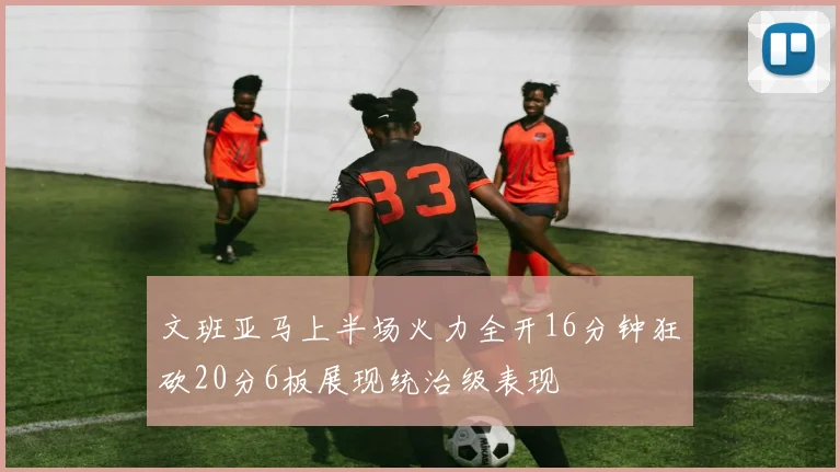 文班亚马上半场火力全开16分钟狂砍20分6板展现统治级表现